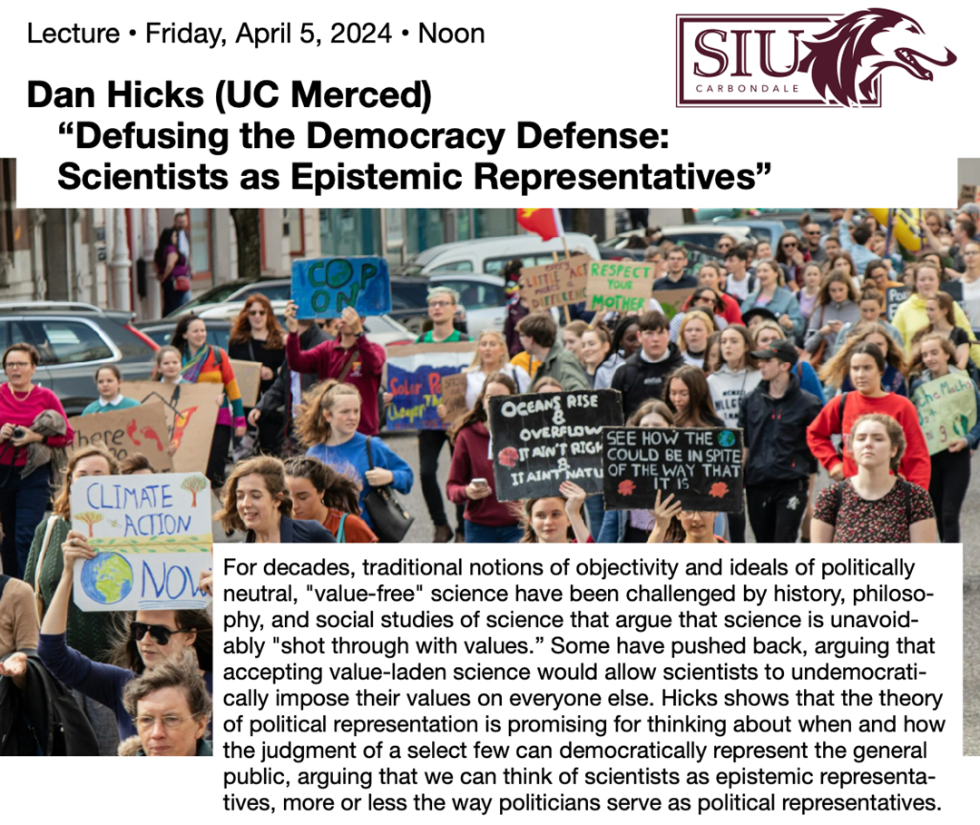 Join the Center for Dewey Studies at noon on Friday, April 5, 2024, for a lecture by Dan Hicks of the University of California Merced entitled Defusing the Democracy Defense: Scientists as Epistemic Representatives. For decades, traditional notions of objectivity and ideals of politically neutral, value-free science have been challenged by history, philosophy, and social studies of science that argue that science is unavoidably shot through with values. Some have pushed back, arguing that accepting value-laden science would allow scientists to undemocratically impose their values on everyone else. Hicks shows that the theory of political representation is promising for thinking about when and how the judgment of a select few can democratically represent the general public, arguing that we can think of scientists as epistemic representatives, more or less the way politicians serve as political representatives.