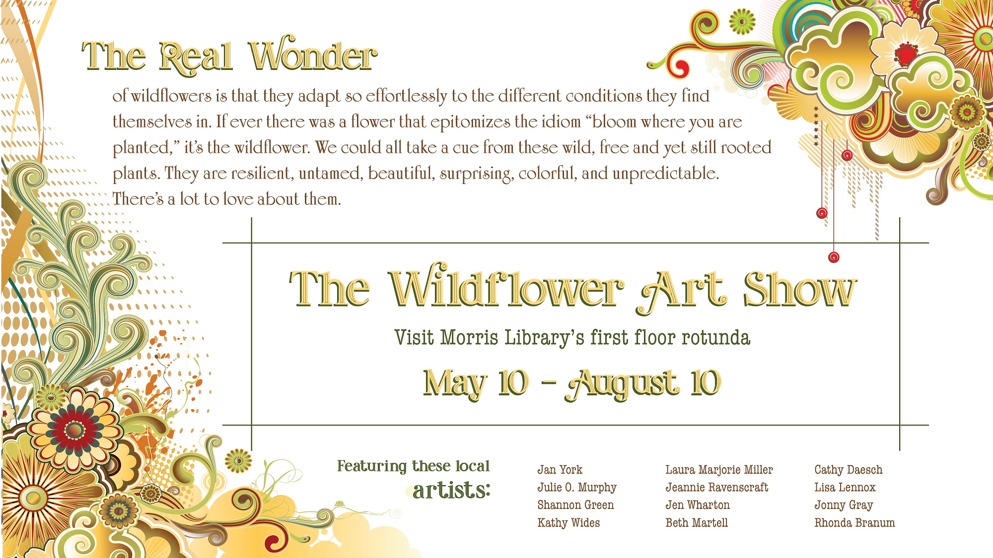 Visit the Wildflower Show in the Morris Library first floor rotunda, May 10 - August 10, 2024. in the Morris Library first floor rotunda, May 10 - August 10, 2024. Featuringlocal artists Jan York, Kathy Wides, Jen Wharton, Jeannie Ravenscraft, Julie O. Murphy, Laura Marjorie Miller, Beth Martell, Lisa Lennox, Shannon Green, Jonny Gray, Cathy Daesch, and Rhonda Branum. The real wonder of wildflowers is that they adapt so effortlessly to the different conditions they find themselves in. If ever there was a flower that epitomizes the idiom “bloom where you are planted,” it’s the wildflower. We could all take a cue from these wild, free and yet still rooted plants. They are resilient, untamed, beautiful, surprising, colorful, and unpredictable. There’s a lot to love about them.